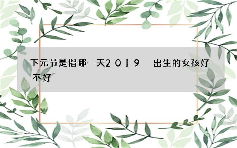 下元节是指哪一天2019 出生的女孩好不好